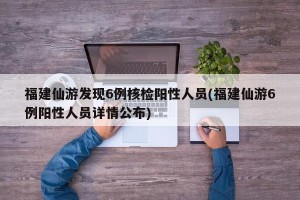 福建仙游发现6例核检阳性人员(福建仙游6例阳性人员详情公布)