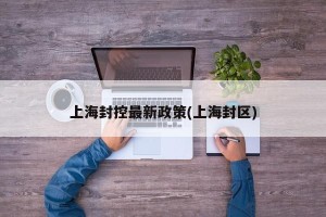 上海封控最新政策(上海封区)