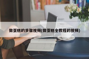 做蛋糕的步骤视频(做蛋糕全教程的视频)