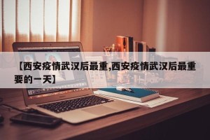 【西安疫情武汉后最重,西安疫情武汉后最重要的一天】