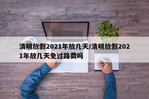 清明放假2021年放几天/清明放假2021年放几天免过路费吗