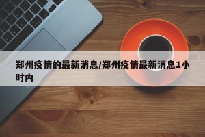 郑州疫情的最新消息/郑州疫情最新消息1小时内