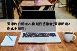 天津昨日新增21例阳性感染者(天津新增2例本土阳性)