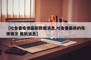 【吐鲁番疫情最新数据消息,吐鲁番最新的疫情情况 最新消息】