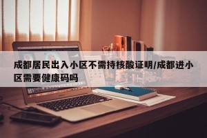 成都居民出入小区不需持核酸证明/成都进小区需要健康码吗