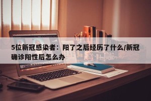 5位新冠感染者：阳了之后经历了什么/新冠确诊阳性后怎么办
