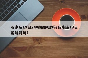石家庄19日24时会解封吗/石家庄19日能解封吗?