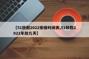 【51放假2022安排时间表,51放假2021年放几天】