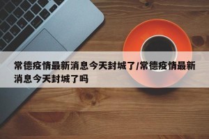 常德疫情最新消息今天封城了/常德疫情最新消息今天封城了吗