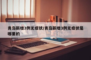 青岛新增3例无症状/青岛新增3例无症状是哪里的