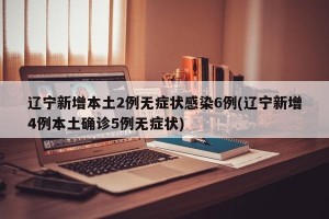 辽宁新增本土2例无症状感染6例(辽宁新增4例本土确诊5例无症状)