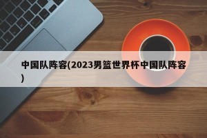 中国队阵容(2023男篮世界杯中国队阵容)