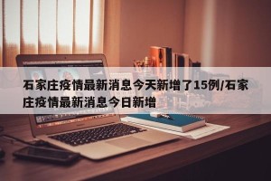 石家庄疫情最新消息今天新增了15例/石家庄疫情最新消息今日新增