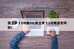 保卫萝卜2攻略58(保卫萝卜2攻略遇见阿秋)