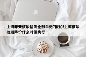 上海昨天核酸检测全部白做?假的/上海核酸检测降价什么时候执行