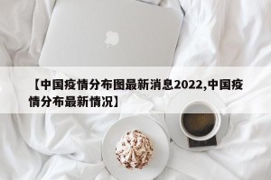 【中国疫情分布图最新消息2022,中国疫情分布最新情况】