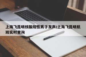 上海飞昆明核酸阳性男子发声/上海飞昆明航班实时查询