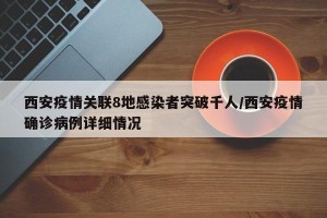 西安疫情关联8地感染者突破千人/西安疫情确诊病例详细情况