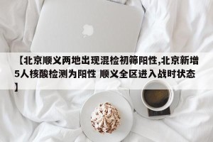 【北京顺义两地出现混检初筛阳性,北京新增5人核酸检测为阳性 顺义全区进入战时状态】