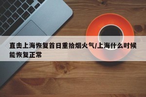 直击上海恢复首日重拾烟火气/上海什么时候能恢复正常