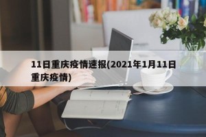 11日重庆疫情速报(2021年1月11日重庆疫情)