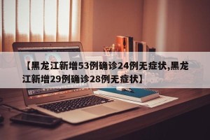 【黑龙江新增53例确诊24例无症状,黑龙江新增29例确诊28例无症状】