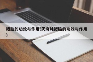 猪脑的功效与作用(天麻炖猪脑的功效与作用)