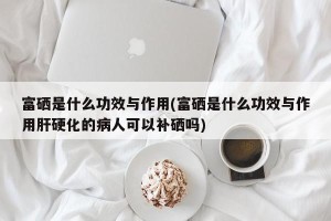 富硒是什么功效与作用(富硒是什么功效与作用肝硬化的病人可以补硒吗)