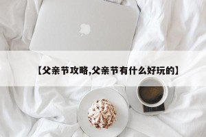 【父亲节攻略,父亲节有什么好玩的】