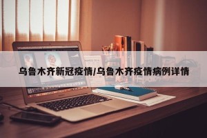 乌鲁木齐新冠疫情/乌鲁木齐疫情病例详情