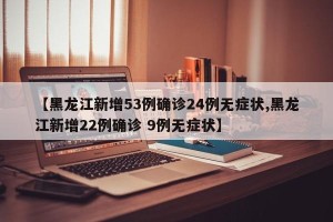 【黑龙江新增53例确诊24例无症状,黑龙江新增22例确诊 9例无症状】