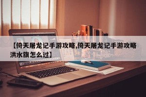 【倚天屠龙记手游攻略,倚天屠龙记手游攻略洪水旗怎么过】