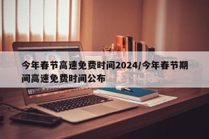 今年春节高速免费时间2024/今年春节期间高速免费时间公布