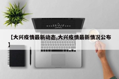 【大兴疫情最新动态,大兴疫情最新情况公布】