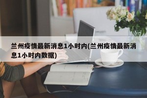 兰州疫情最新消息1小时内(兰州疫情最新消息1小时内数据)
