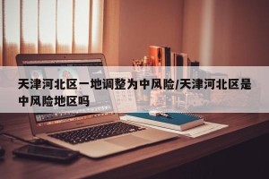 天津河北区一地调整为中风险/天津河北区是中风险地区吗