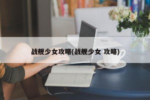 战舰少女攻略(战舰少女 攻略)