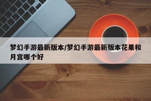 梦幻手游最新版本/梦幻手游最新版本花果和月宫哪个好