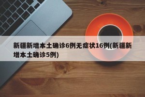 新疆新增本土确诊6例无症状16例(新疆新增本土确诊5例)