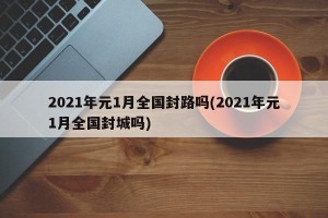 2021年元1月全国封路吗(2021年元1月全国封城吗)