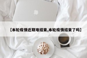 【本轮疫情近期难结束,本轮疫情结束了吗】