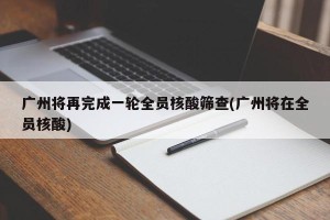 广州将再完成一轮全员核酸筛查(广州将在全员核酸)