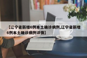 【辽宁省新增6例本土确诊病例,辽宁省新增6例本土确诊病例详情】