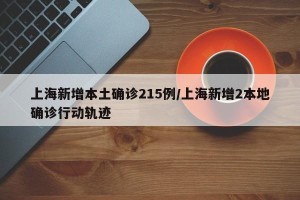 上海新增本土确诊215例/上海新增2本地确诊行动轨迹