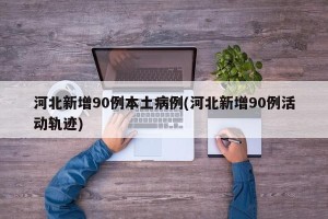河北新增90例本土病例(河北新增90例活动轨迹)