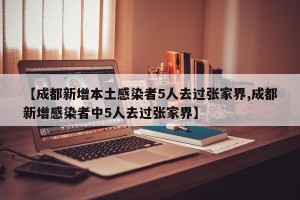 【成都新增本土感染者5人去过张家界,成都新增感染者中5人去过张家界】