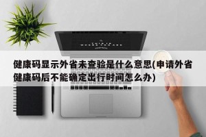 健康码显示外省未查验是什么意思(申请外省健康码后不能确定出行时间怎么办)