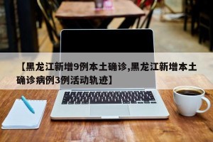 【黑龙江新增9例本土确诊,黑龙江新增本土确诊病例3例活动轨迹】