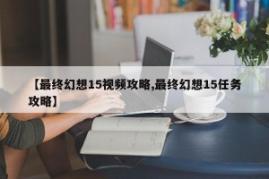 【最终幻想15视频攻略,最终幻想15任务攻略】