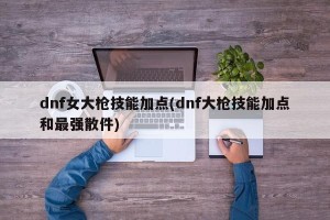 dnf女大枪技能加点(dnf大枪技能加点和最强散件)